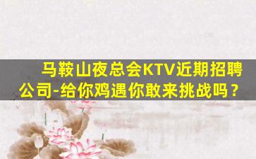 马鞍山夜总会KTV近期招聘公司-给你鸡遇你敢来挑战吗？